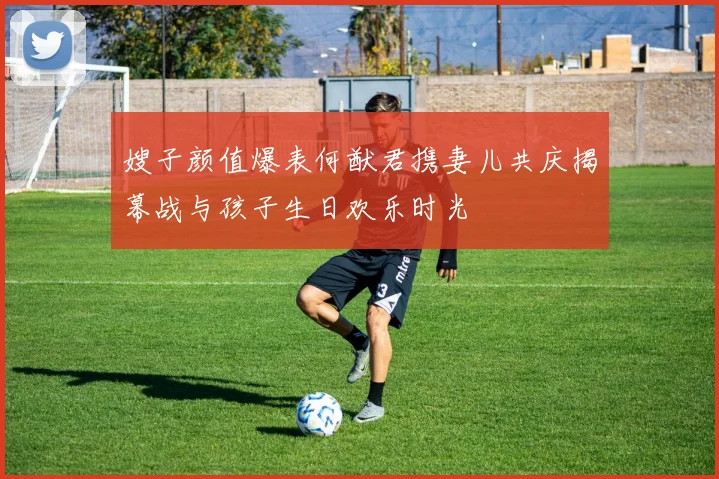嫂子颜值爆表何猷君携妻儿共庆揭幕战与孩子生日欢乐时光