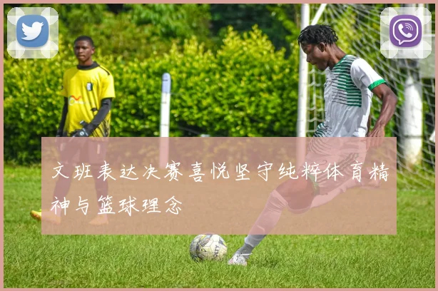 文班表达决赛喜悦坚守纯粹体育精神与篮球理念