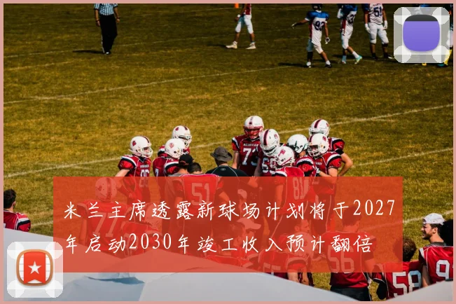 米兰主席透露新球场计划将于2027年启动2030年竣工收入预计翻倍
