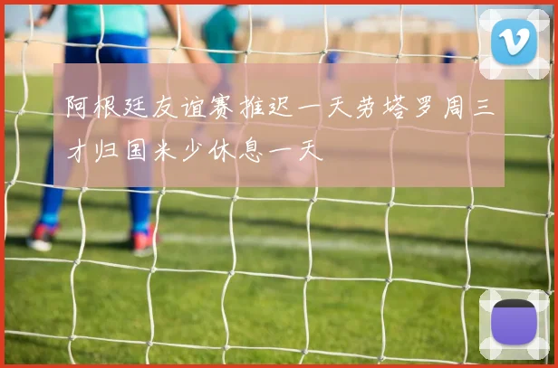 阿根廷友谊赛推迟一天劳塔罗周三才归国米少休息一天