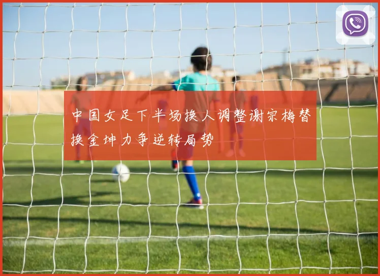 中国女足下半场换人调整谢宗梅替换金坤力争逆转局势