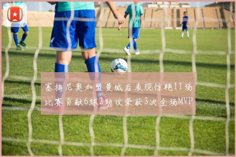 塞梅尼奥加盟曼城后表现惊艳11场比赛贡献6球2助攻荣获3次全场MVP