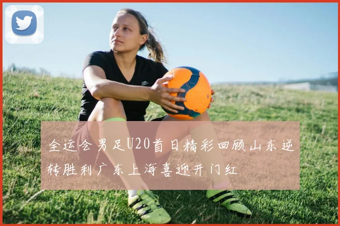全运会男足U20首日精彩回顾山东逆转胜利广东上海喜迎开门红