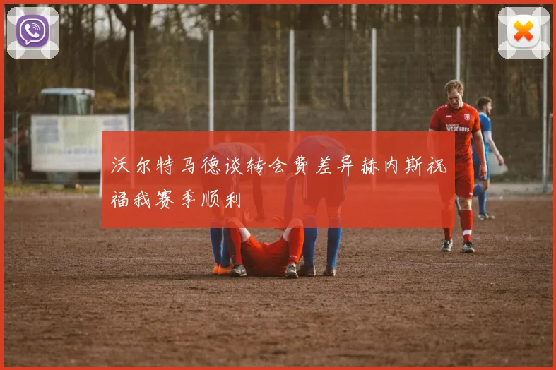 沃尔特马德谈转会费差异赫内斯祝福我赛季顺利