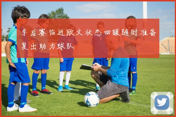 季后赛临近欧文状态回暖随时准备复出助力球队