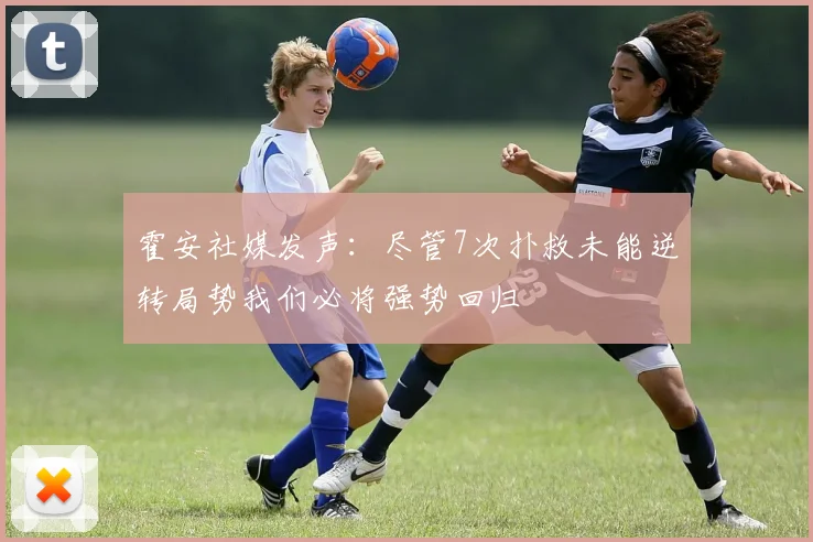霍安社媒发声：尽管7次扑救未能逆转局势我们必将强势回归