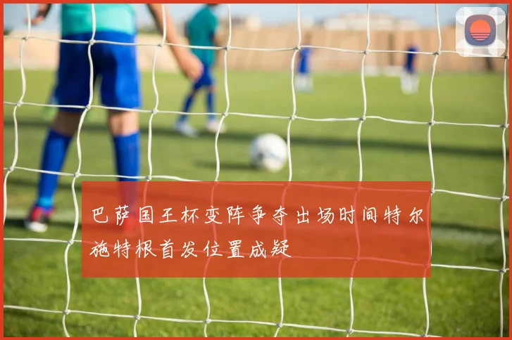 巴萨国王杯变阵争夺出场时间特尔施特根首发位置成疑