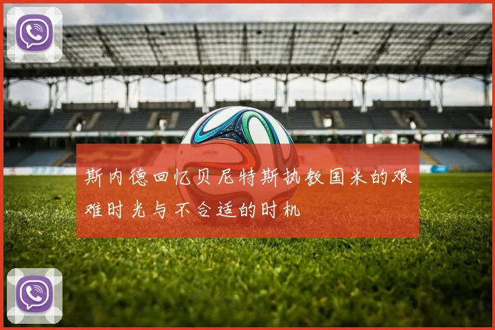 斯内德回忆贝尼特斯执教国米的艰难时光与不合适的时机