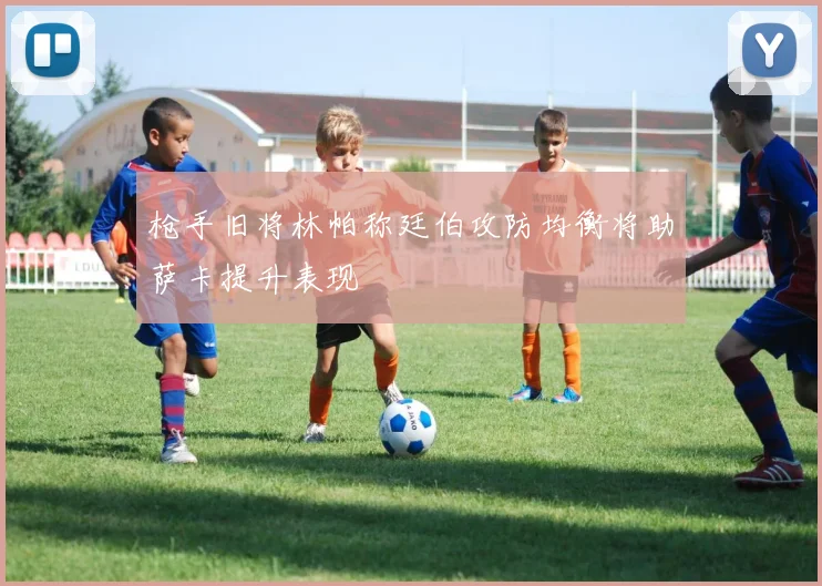 枪手旧将林帕称廷伯攻防均衡将助萨卡提升表现