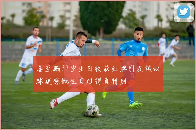 姜至鹏37岁生日收获红牌引发热议球迷感慨生日过得真特别