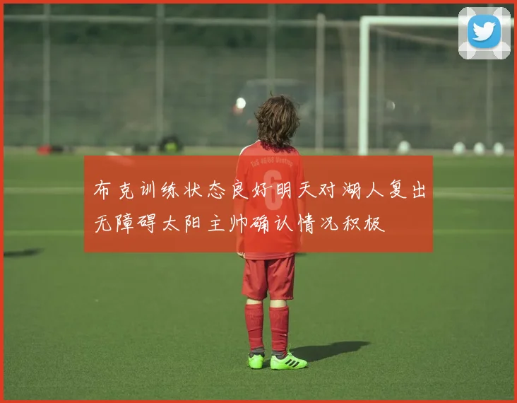 布克训练状态良好明天对湖人复出无障碍太阳主帅确认情况积极