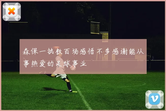 森保一执教百场感悟不多感谢能从事热爱的足球事业
