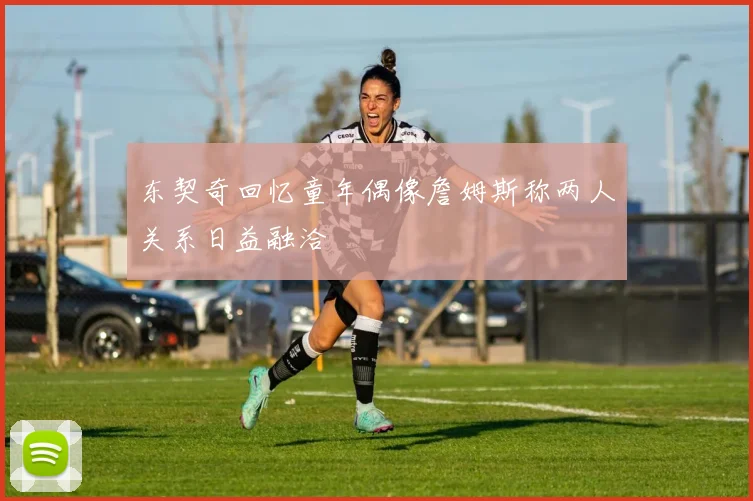 东契奇回忆童年偶像詹姆斯称两人关系日益融洽