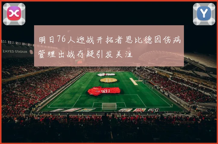 明日76人迎战开拓者恩比德因伤病管理出战存疑引发关注