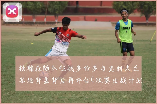 杨瀚森随队征战多伦多与克利夫兰客场背靠背后再评估G联赛出战计划