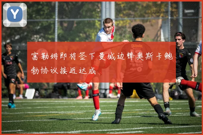 富勒姆即将签下曼城边锋奥斯卡鲍勃协议接近达成