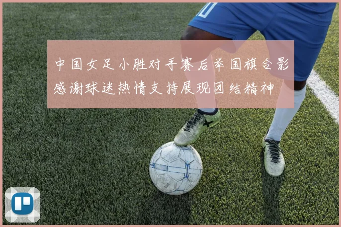 中国女足小胜对手赛后举国旗合影感谢球迷热情支持展现团结精神
