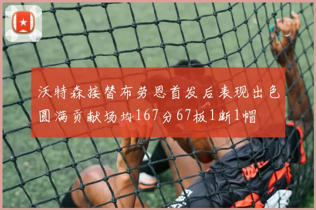 沃特森接替布劳恩首发后表现出色圆满贡献场均167分67板1断1帽