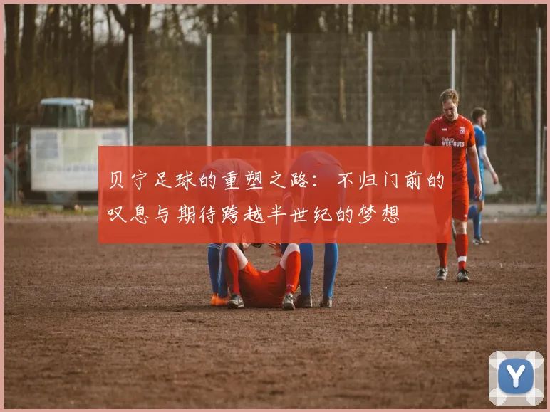 贝宁足球的重塑之路：不归门前的叹息与期待跨越半世纪的梦想