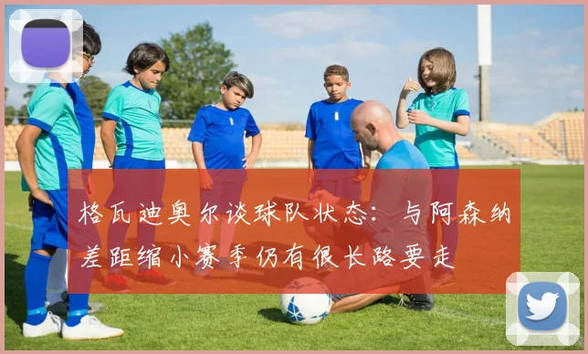 格瓦迪奥尔谈球队状态：与阿森纳差距缩小赛季仍有很长路要走