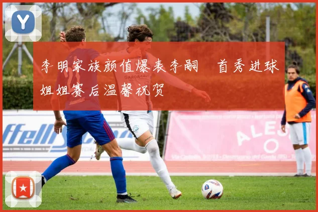 李明家族颜值爆表李嗣镕首秀进球姐姐赛后温馨祝贺