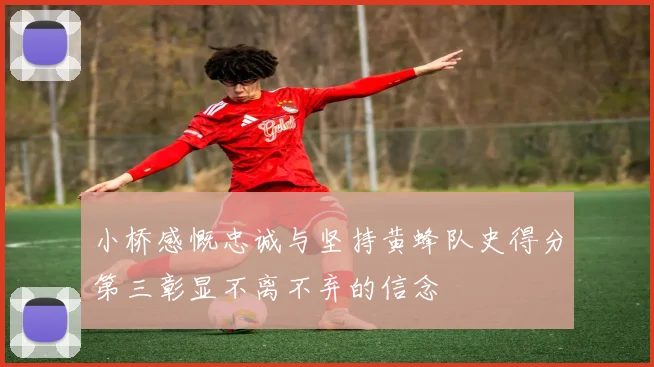 小桥感慨忠诚与坚持黄蜂队史得分第三彰显不离不弃的信念