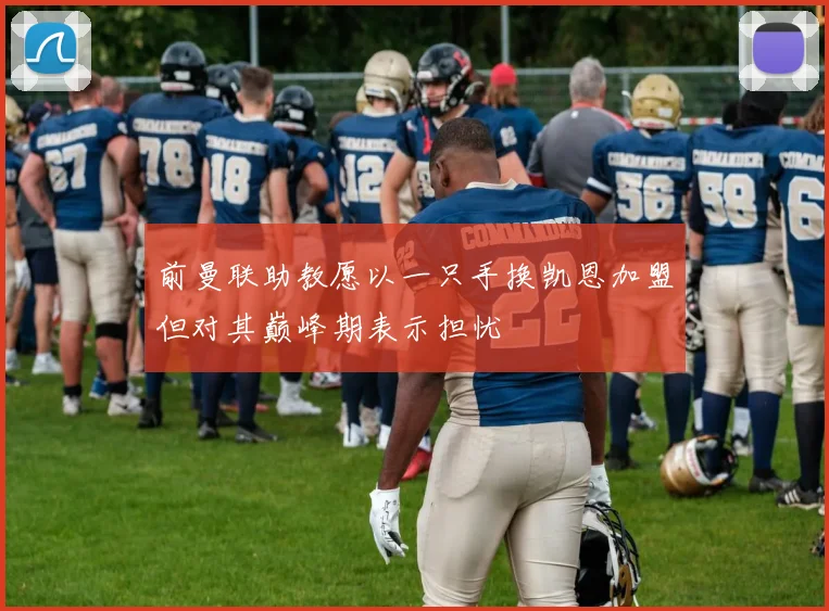 前曼联助教愿以一只手换凯恩加盟但对其巅峰期表示担忧