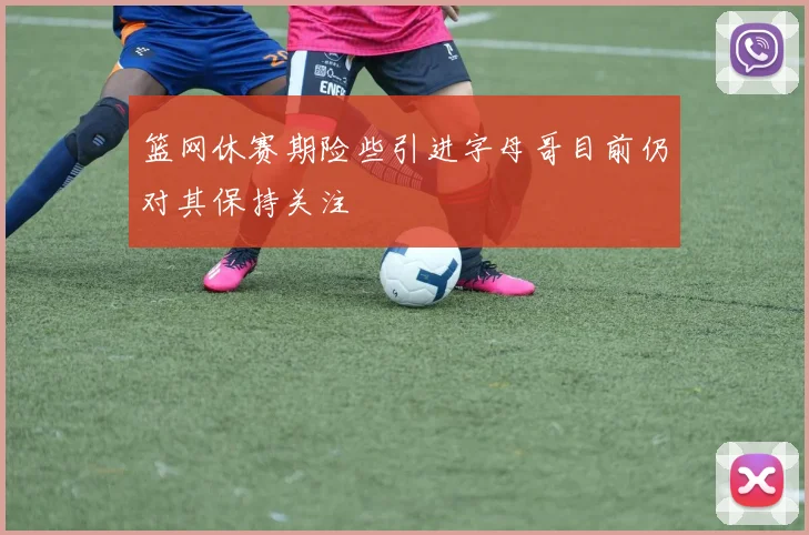 篮网休赛期险些引进字母哥目前仍对其保持关注