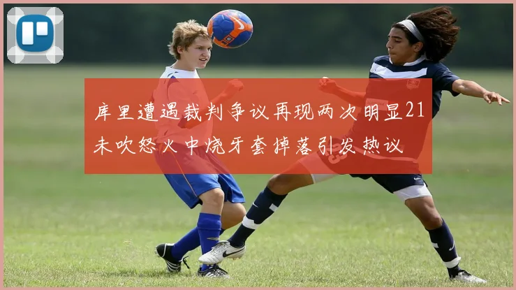 库里遭遇裁判争议再现两次明显21未吹怒火中烧牙套掉落引发热议
