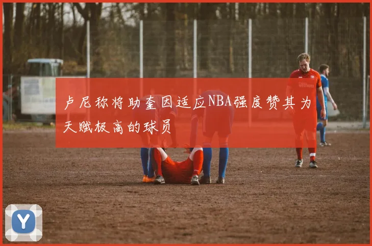 卢尼称将助奎因适应NBA强度赞其为天赋极高的球员