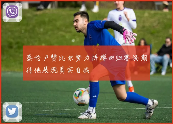 泰伦卢赞比尔努力拼搏回归赛场期待他展现真实自我