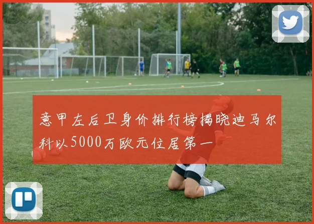 意甲左后卫身价排行榜揭晓迪马尔科以5000万欧元位居第一