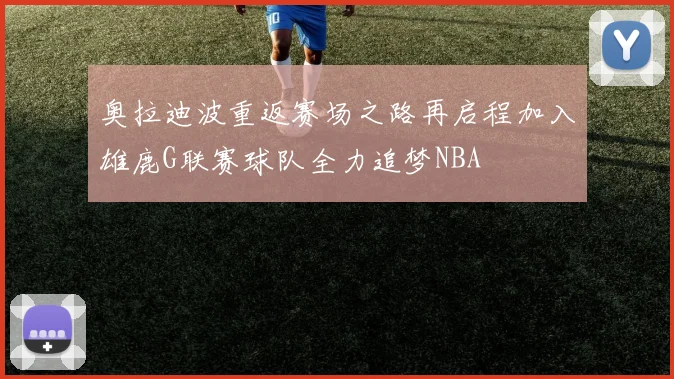 奥拉迪波重返赛场之路再启程加入雄鹿G联赛球队全力追梦NBA