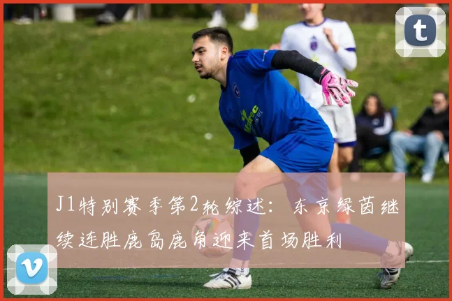 J1特别赛季第2轮综述：东京绿茵继续连胜鹿岛鹿角迎来首场胜利