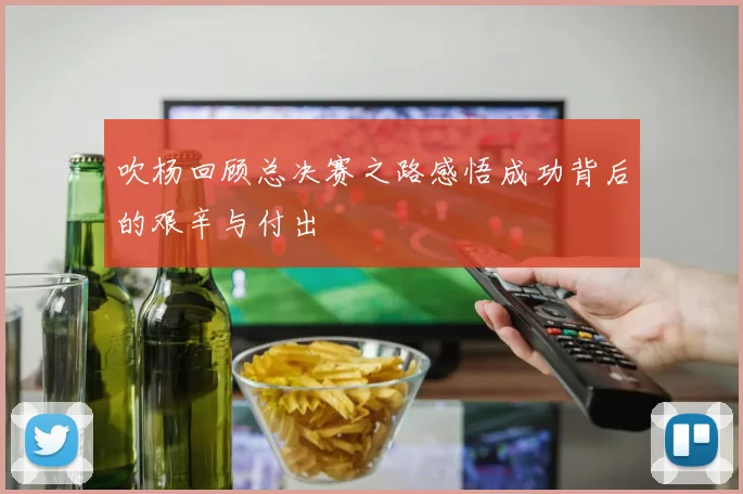 吹杨回顾总决赛之路感悟成功背后的艰辛与付出