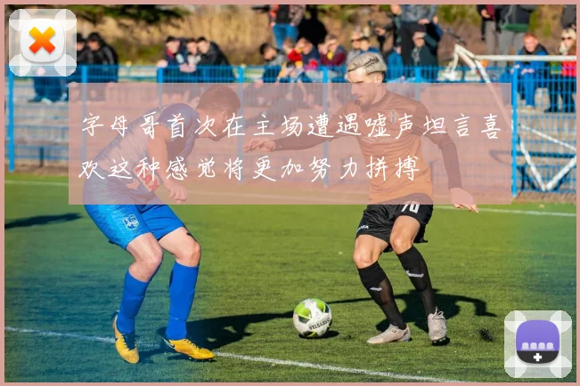 字母哥首次在主场遭遇嘘声坦言喜欢这种感觉将更加努力拼搏