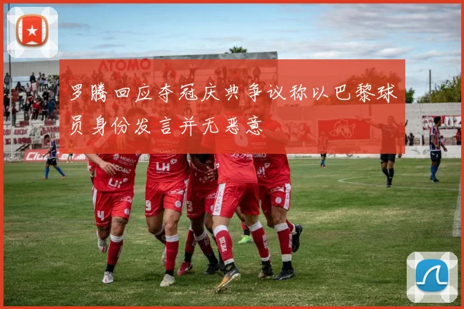 罗腾回应夺冠庆典争议称以巴黎球员身份发言并无恶意
