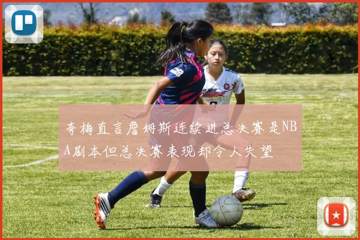 夸梅直言詹姆斯连续进总决赛是NBA剧本但总决赛表现却令人失望