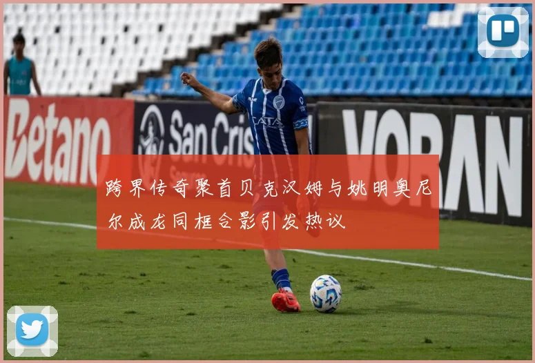 跨界传奇聚首贝克汉姆与姚明奥尼尔成龙同框合影引发热议