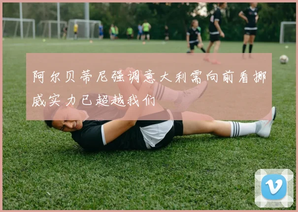 阿尔贝蒂尼强调意大利需向前看挪威实力已超越我们